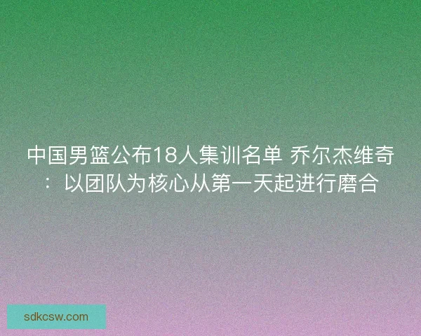 中国男篮公布18人集训名单 乔尔杰维奇：以团队为核心从第一天起进行磨合