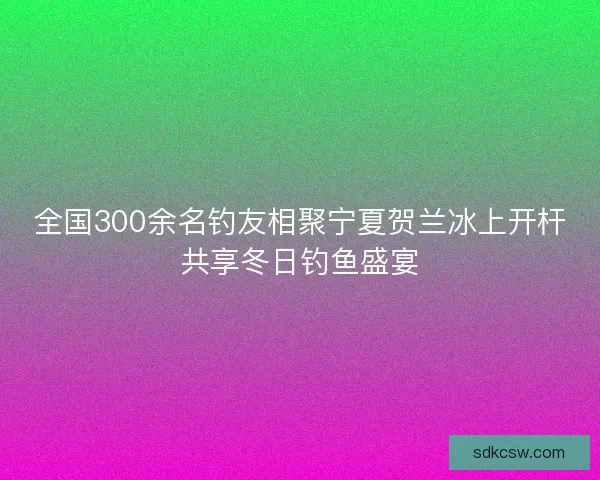 全国300余名钓友相聚宁夏贺兰冰上开杆共享冬日钓鱼盛宴