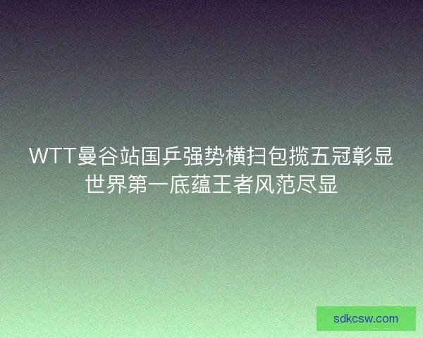 WTT曼谷站国乒强势横扫包揽五冠彰显世界第一底蕴王者风范尽显