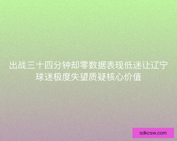 出战三十四分钟却零数据表现低迷让辽宁球迷极度失望质疑核心价值