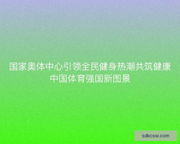 国家奥体中心引领全民健身热潮共筑健康中国体育强国新图景