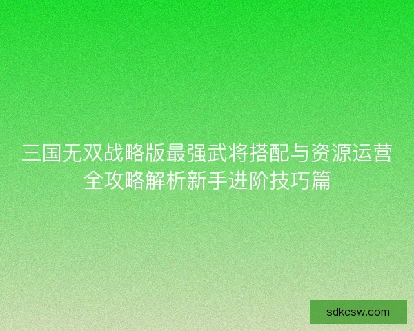 三国无双战略版最强武将搭配与资源运营全攻略解析新手进阶技巧篇