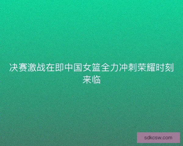 决赛激战在即中国女篮全力冲刺荣耀时刻来临