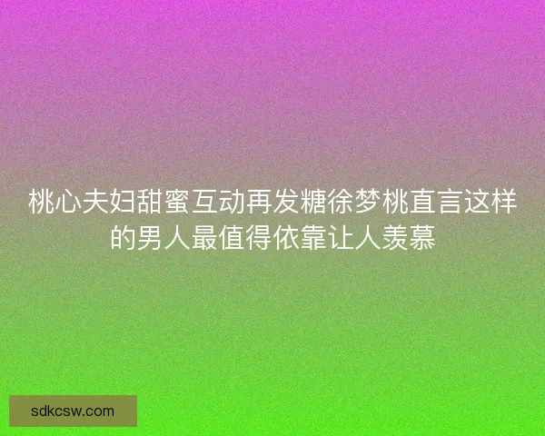 桃心夫妇甜蜜互动再发糖徐梦桃直言这样的男人最值得依靠让人羡慕