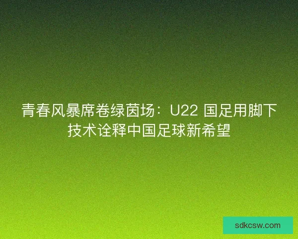 青春风暴席卷绿茵场：U22 国足用脚下技术诠释中国足球新希望