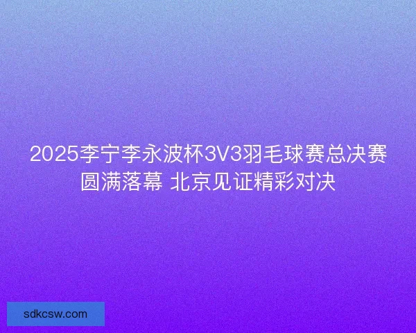2025李宁李永波杯3V3羽毛球赛总决赛圆满落幕 北京见证精彩对决