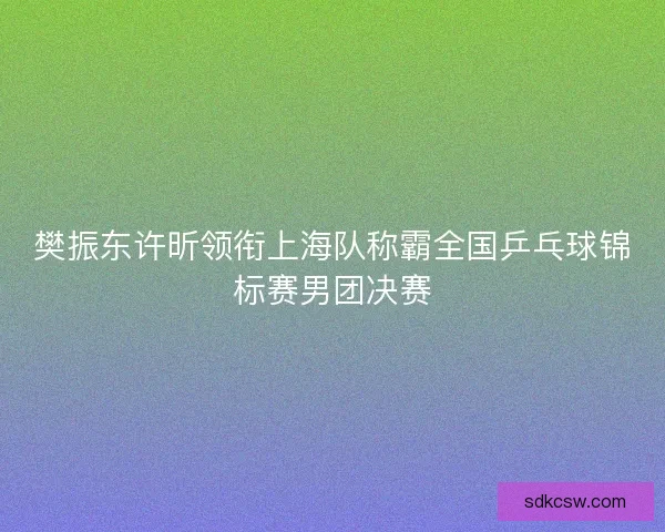 樊振东许昕领衔上海队称霸全国乒乓球锦标赛男团决赛