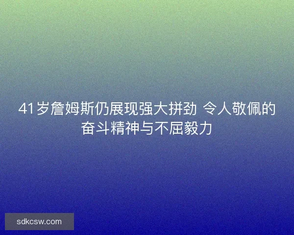 41岁詹姆斯仍展现强大拼劲 令人敬佩的奋斗精神与不屈毅力