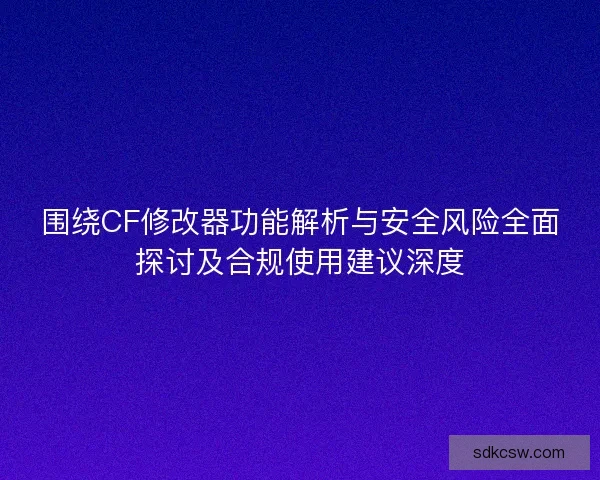 围绕CF修改器功能解析与安全风险全面探讨及合规使用建议深度